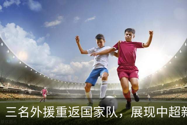 三名外援重返国家队，展现中超新活力